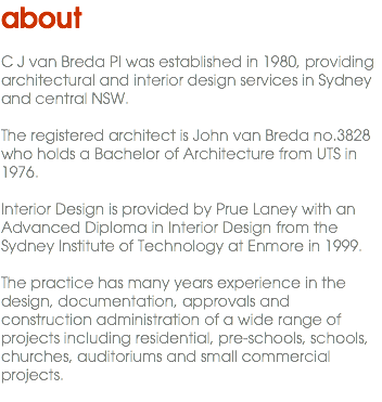 about C J van Breda Pl was established in 1980, providing architectural and interior design services in Sydney and central NSW. The registered architect is John van Breda no.3828 who holds a Bachelor of Architecture from UTS in 1976. Interior Design is provided by Prue Laney with an Advanced Diploma in Interior Design from the Sydney Institute of Technology at Enmore in 1999. The practice has many years experience in the design, documentation, approvals and construction administration of a wide range of projects including residential, pre-schools, schools, churches, auditoriums and small commercial projects. 