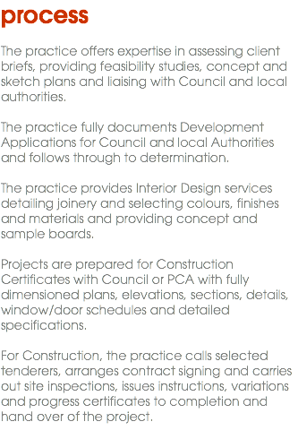 process The practice offers expertise in assessing client briefs, providing feasibility studies, concept and sketch plans and liaising with Council and local authorities. The practice fully documents Development Applications for Council and local Authorities and follows through to determination. The practice provides Interior Design services detailing joinery and selecting colours, finishes and materials and providing concept and sample boards. Projects are prepared for Construction Certificates with Council or PCA with fully dimensioned plans, elevations, sections, details, window/door schedules and detailed specifications. For Construction, the practice calls selected tenderers, arranges contract signing and carries out site inspections, issues instructions, variations and progress certificates to completion and hand over of the project. 
